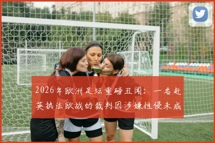 2026年欧洲足坛重磅丑闻:一名赴英执法欧战的裁判因涉嫌性侵未成年男孩被捕,事件最新进展深度追踪