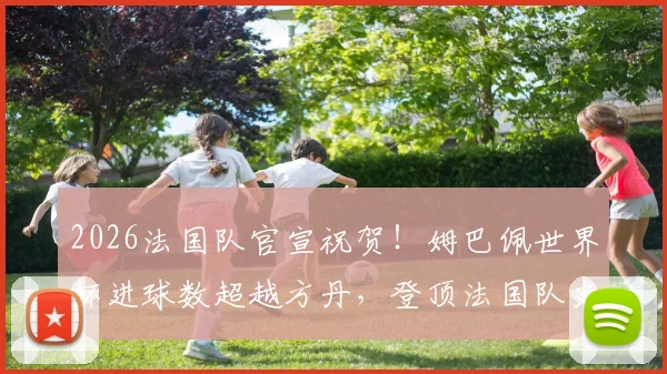 2026法国队官宣祝贺！姆巴佩世界杯进球数超越方丹，登顶法国队史射手王解析