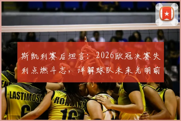 斯凯利赛后坦言：2026欧冠决赛失利点燃斗志，详解球队未来光明前景与重建计划