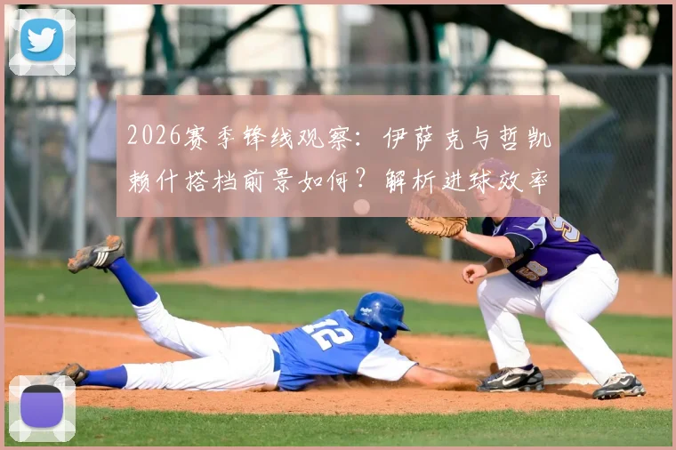 2026赛季锋线观察:伊萨克与哲凯赖什搭档前景如何?解析进球效率与创造机会能力
