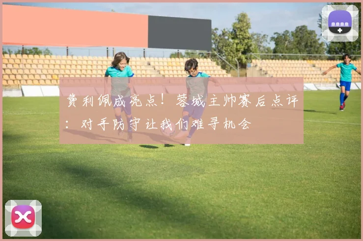 费利佩成亮点！蓉城主帅赛后点评：对手防守让我们难寻机会