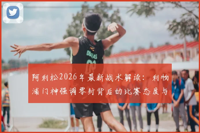 阿利松2026年最新战术解读：利物浦门神强调零封背后的比赛态度与赢球哲学，为后卫线带来的三大启示