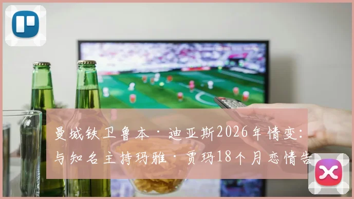 曼城铁卫鲁本·迪亚斯2026年情变:与知名主持玛雅·贾玛18个月恋情告终,分手原因与双方近况追踪