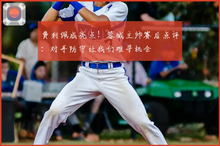 费利佩成亮点！蓉城主帅赛后点评：对手防守让我们难寻机会