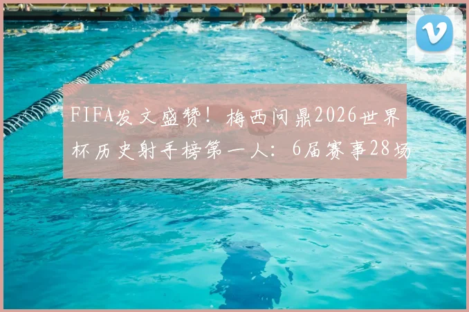 FIFA发文盛赞!梅西问鼎2026世界杯历史射手榜第一人:6届赛事28场狂轰17球