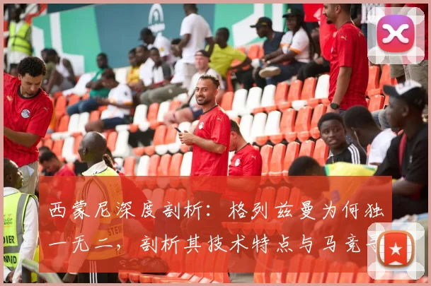 西蒙尼深度剖析：格列兹曼为何独一无二，剖析其技术特点与马竞寻找替代者的困境指南