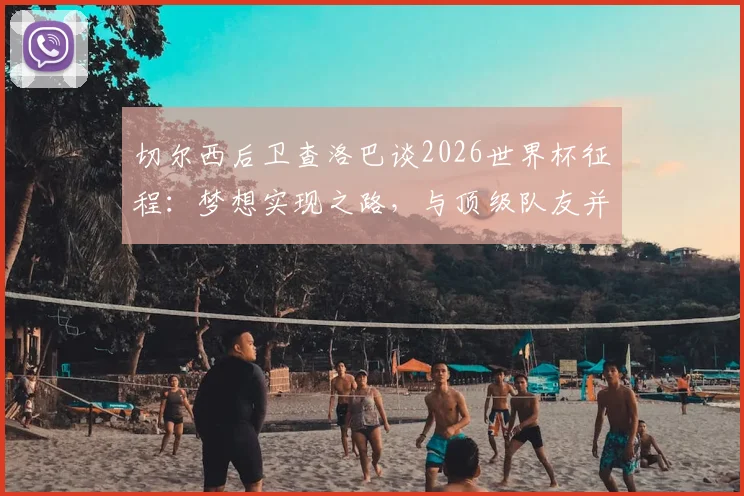 切尔西后卫查洛巴谈2026世界杯征程：梦想实现之路，与顶级队友并肩作战的成长价值