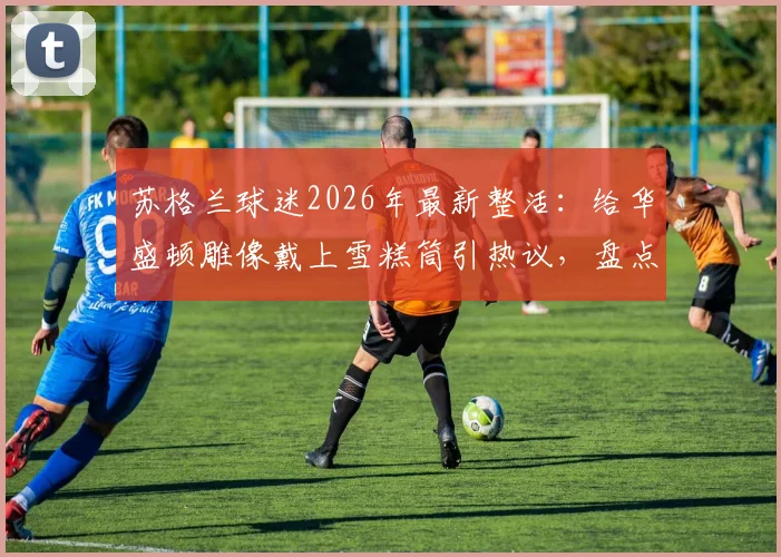 苏格兰球迷2026年最新整活：给华盛顿雕像戴上雪糕筒引热议，盘点足球迷那些创意恶搞行为