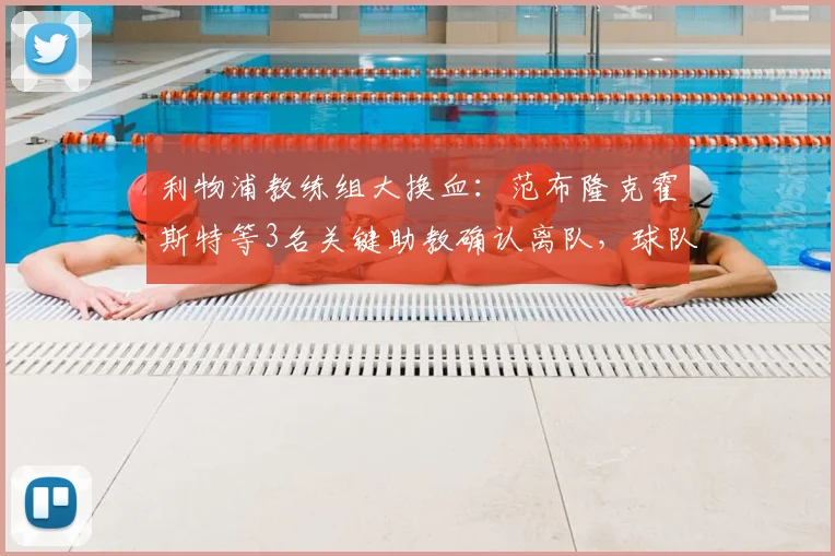 利物浦教练组大换血：范布隆克霍斯特等3名关键助教确认离队，球队下一步如何走？