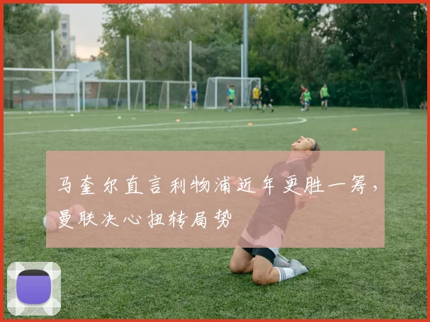 马奎尔直言利物浦近年更胜一筹，曼联决心扭转局势