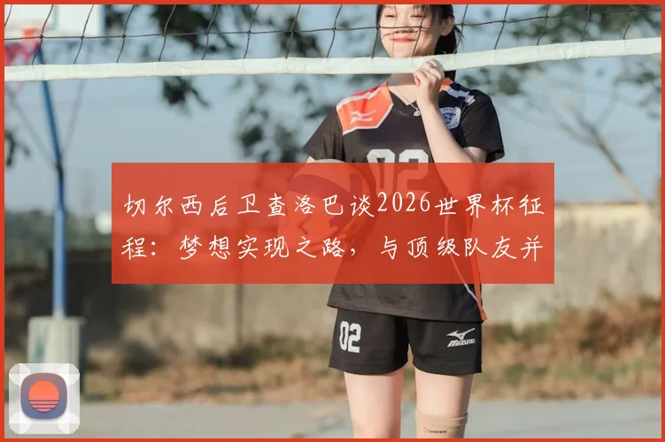 切尔西后卫查洛巴谈2026世界杯征程：梦想实现之路，与顶级队友并肩作战的成长价值
