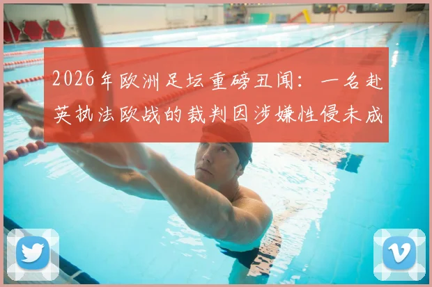 2026年欧洲足坛重磅丑闻：一名赴英执法欧战的裁判因涉嫌性侵未成年男孩被捕，事件最新进展深度追踪