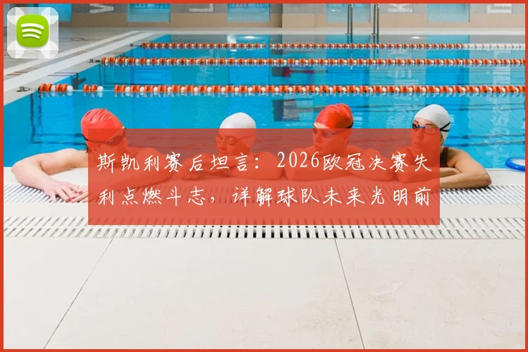 斯凯利赛后坦言：2026欧冠决赛失利点燃斗志，详解球队未来光明前景与重建计划