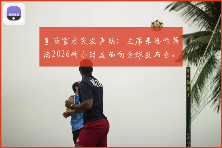皇马官方突发声明：主席弗洛伦蒂诺2026两小时后面向全球发布会，五大核心议题前瞻