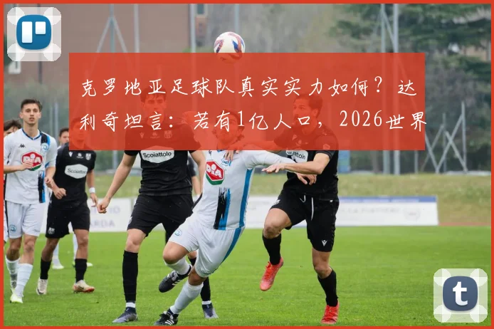 克罗地亚足球队真实实力如何？达利奇坦言：若有1亿人口，2026世界杯冠军能拿10次，深度解析小国足球发展困局