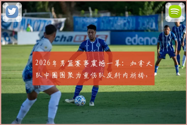 2026年男篮赛事震撼一幕：加拿大队中圈围聚为重伤队友科内祈祷，团队精神引热议
