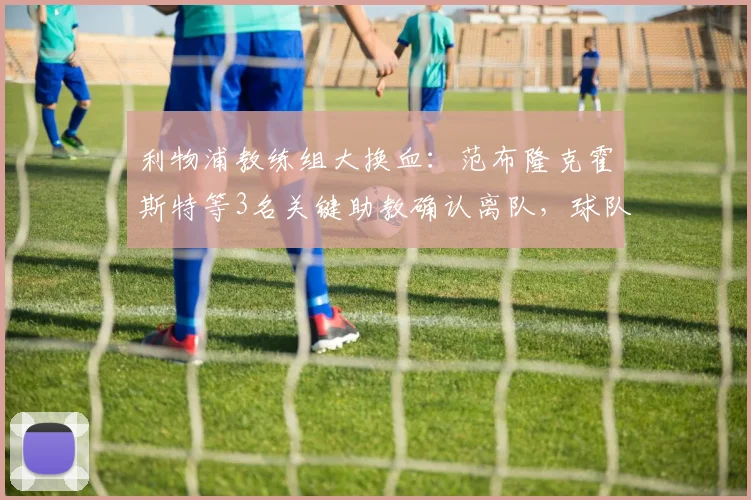利物浦教练组大换血：范布隆克霍斯特等3名关键助教确认离队，球队下一步如何走？