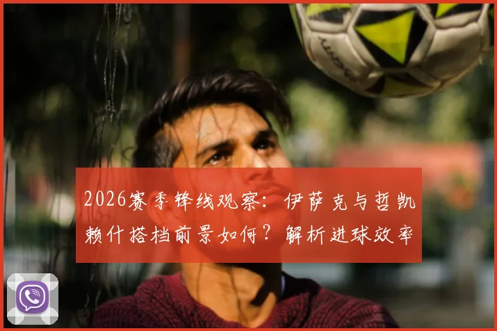 2026赛季锋线观察：伊萨克与哲凯赖什搭档前景如何？解析进球效率与创造机会能力