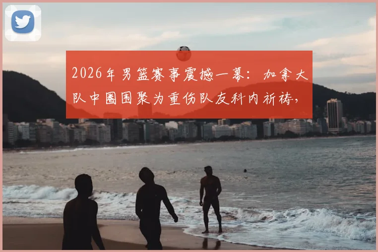 2026年男篮赛事震撼一幕:加拿大队中圈围聚为重伤队友科内祈祷,团队精神引热议