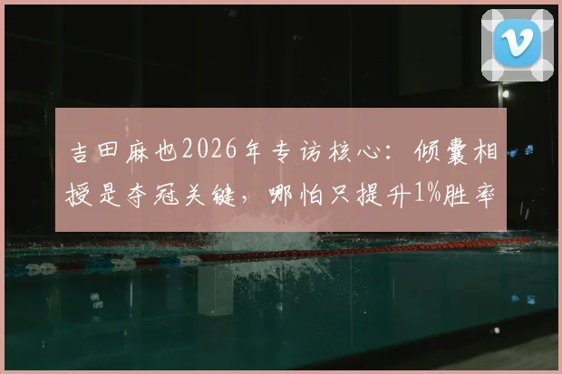 吉田麻也2026年专访核心：倾囊相授是夺冠关键，哪怕只提升1%胜率也要拼