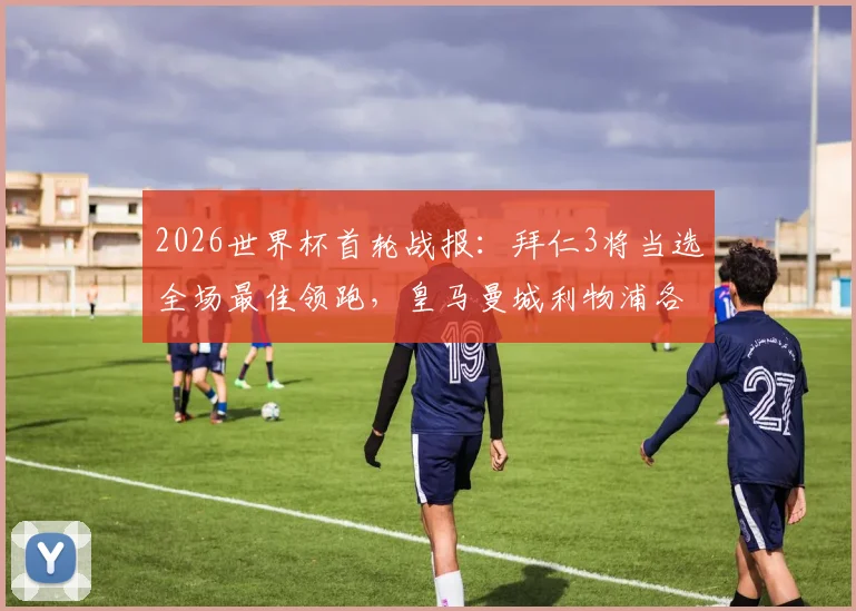 2026世界杯首轮战报：拜仁3将当选全场最佳领跑，皇马曼城利物浦各有2人上榜，附球星数据解析