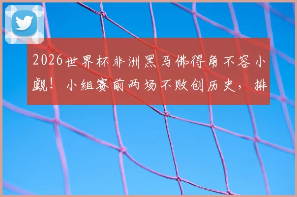2026世界杯非洲黑马佛得角不容小觑！小组赛前两场不败创历史，排名解析与出线前景展望