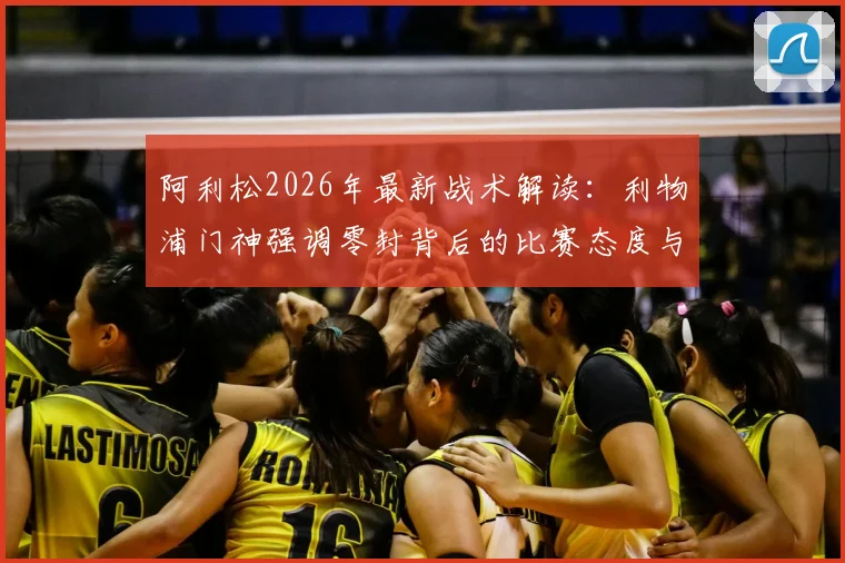 阿利松2026年最新战术解读:利物浦门神强调零封背后的比赛态度与赢球哲学,为后卫线带来的三大启示