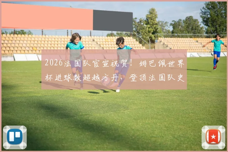 2026法国队官宣祝贺！姆巴佩世界杯进球数超越方丹，登顶法国队史射手王解析